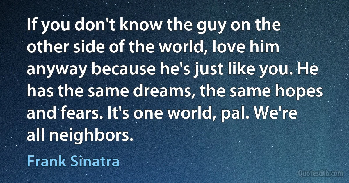 If you don't know the guy on the other side of the world, love him anyway because he's just like you. He has the same dreams, the same hopes and fears. It's one world, pal. We're all neighbors. (Frank Sinatra)