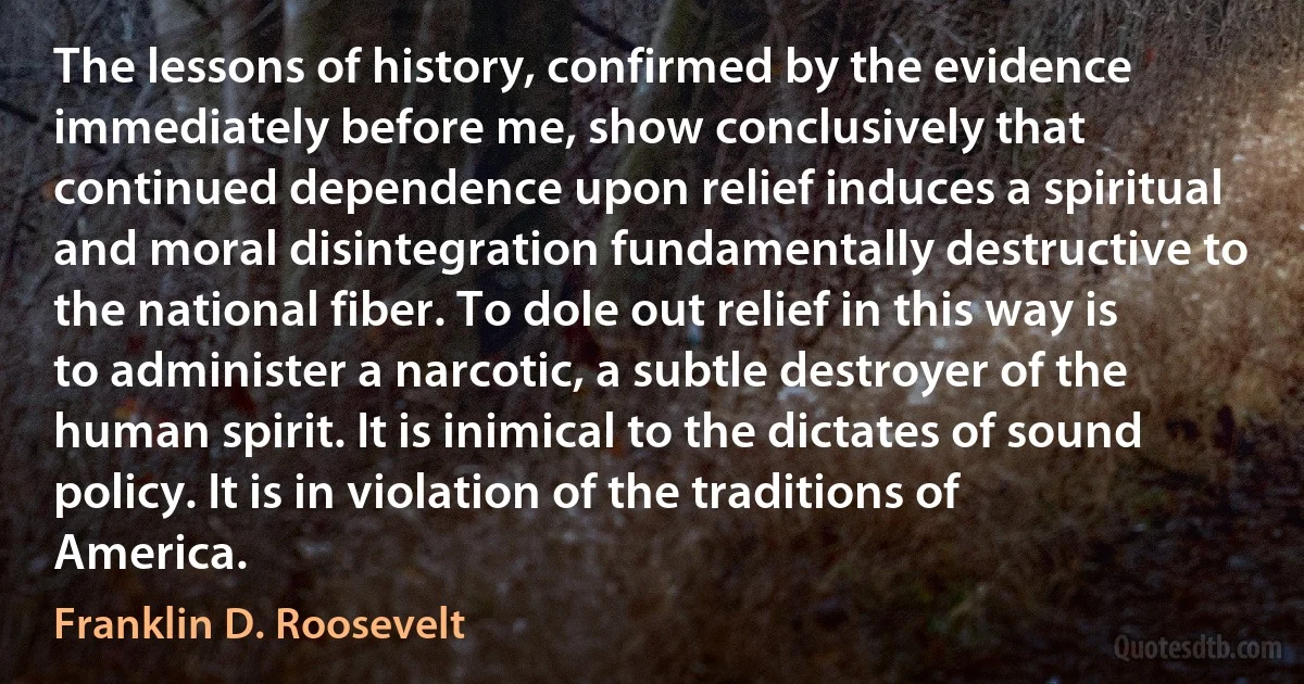 The lessons of history, confirmed by the evidence immediately before me, show conclusively that continued dependence upon relief induces a spiritual and moral disintegration fundamentally destructive to the national fiber. To dole out relief in this way is to administer a narcotic, a subtle destroyer of the human spirit. It is inimical to the dictates of sound policy. It is in violation of the traditions of America. (Franklin D. Roosevelt)