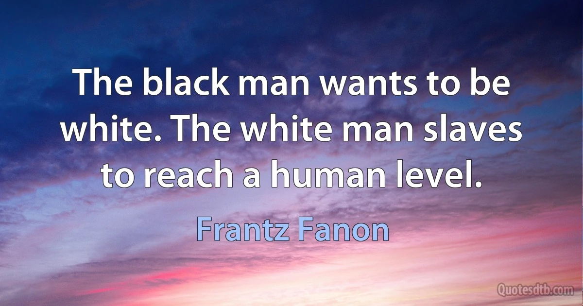 The black man wants to be white. The white man slaves to reach a human level. (Frantz Fanon)