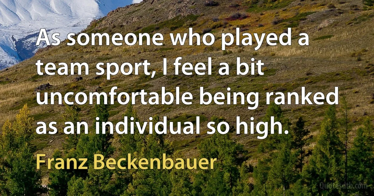 As someone who played a team sport, I feel a bit uncomfortable being ranked as an individual so high. (Franz Beckenbauer)