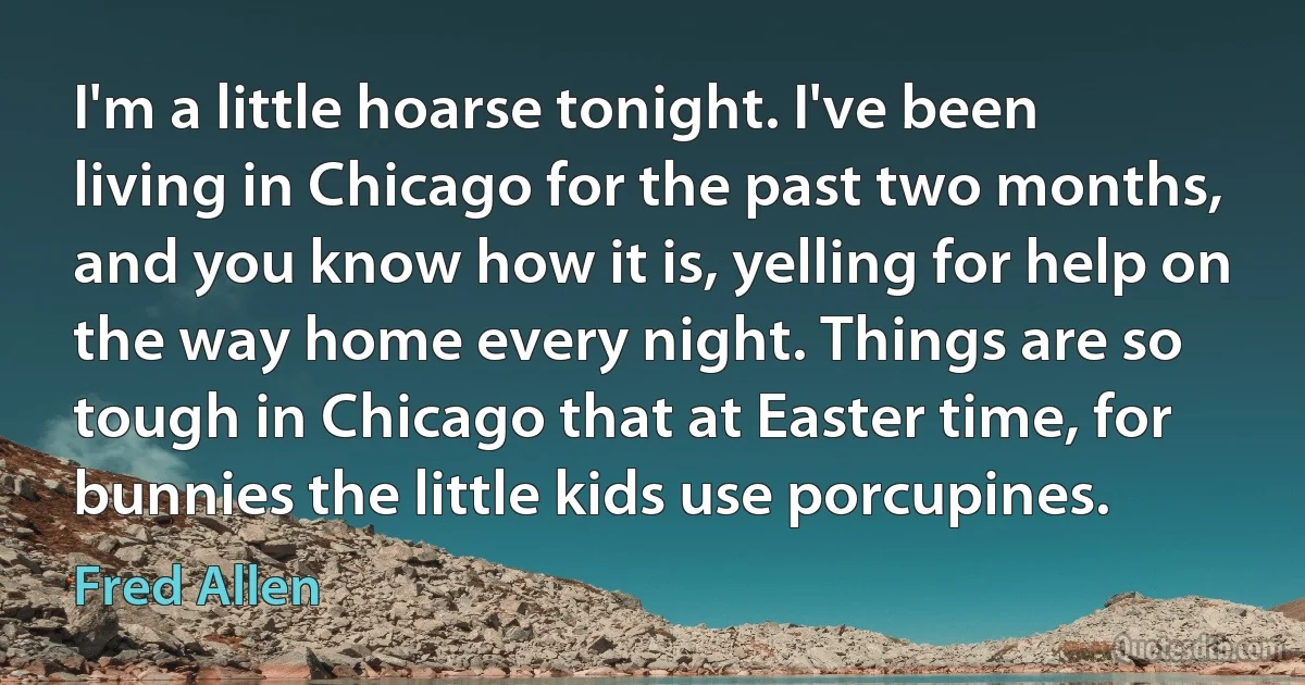 I'm a little hoarse tonight. I've been living in Chicago for the past two months, and you know how it is, yelling for help on the way home every night. Things are so tough in Chicago that at Easter time, for bunnies the little kids use porcupines. (Fred Allen)