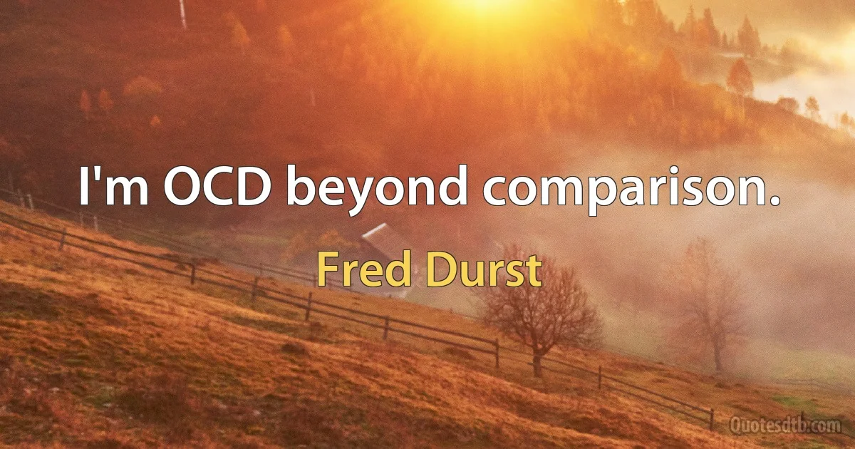 I'm OCD beyond comparison. (Fred Durst)