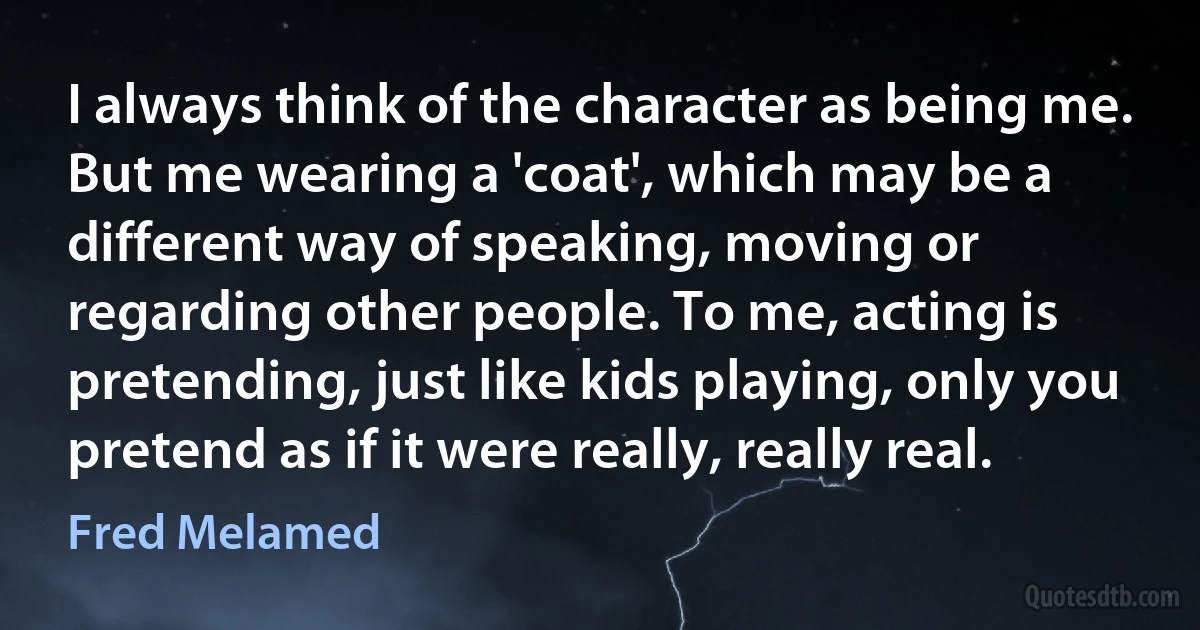 I always think of the character as being me. But me wearing a 'coat', which may be a different way of speaking, moving or regarding other people. To me, acting is pretending, just like kids playing, only you pretend as if it were really, really real. (Fred Melamed)