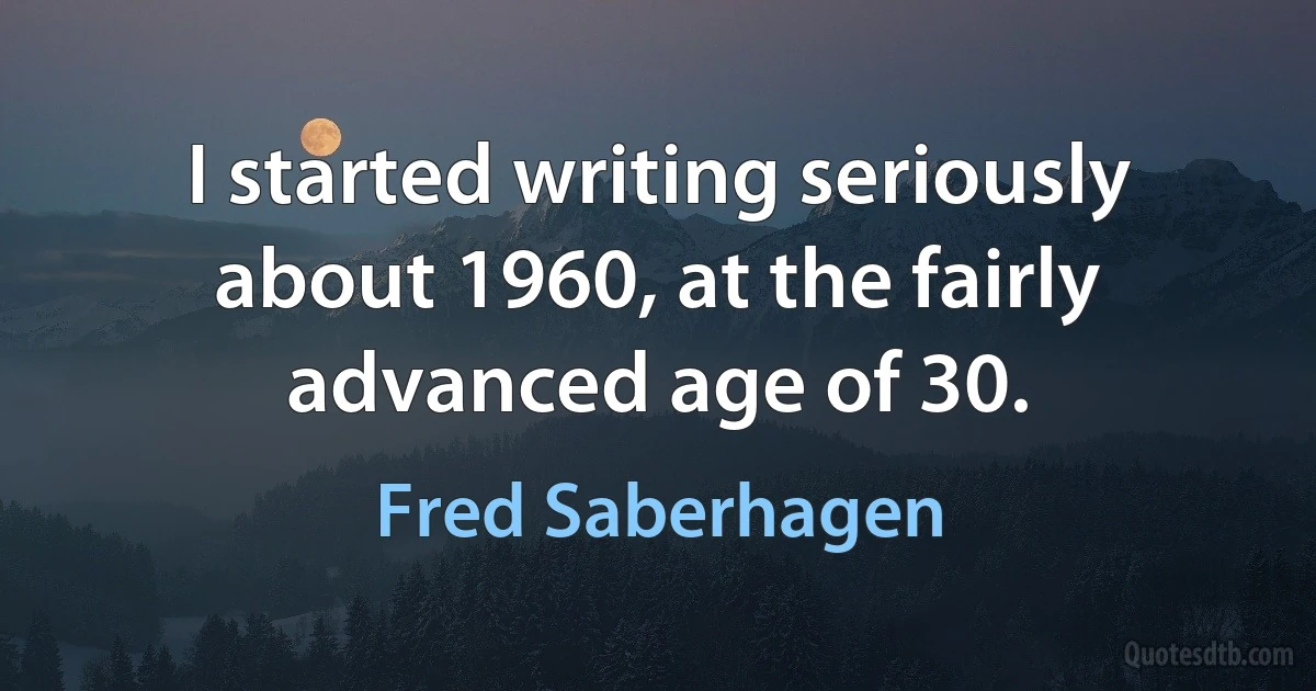 I started writing seriously about 1960, at the fairly advanced age of 30. (Fred Saberhagen)