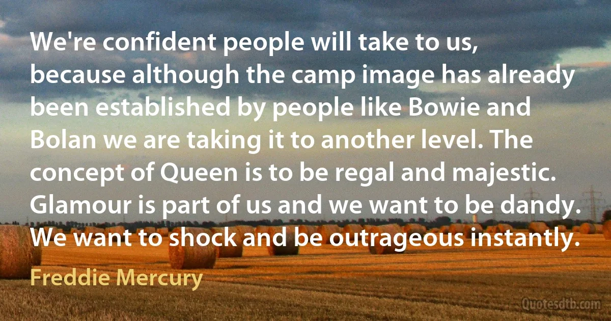 We're confident people will take to us, because although the camp image has already been established by people like Bowie and Bolan we are taking it to another level. The concept of Queen is to be regal and majestic. Glamour is part of us and we want to be dandy. We want to shock and be outrageous instantly. (Freddie Mercury)