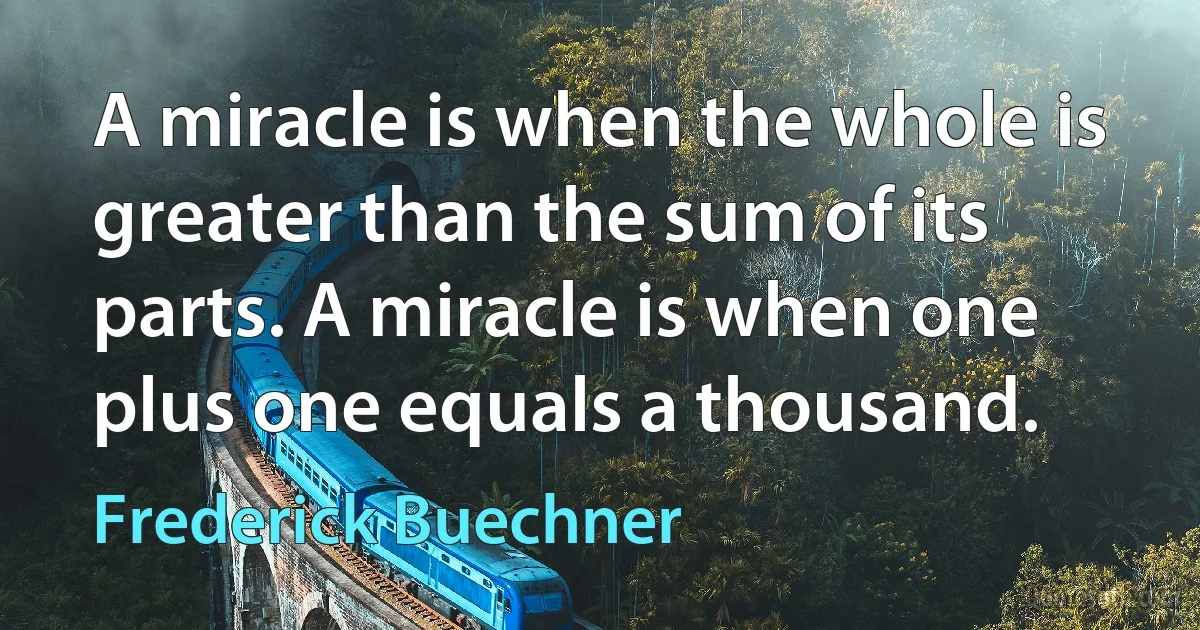 A miracle is when the whole is greater than the sum of its parts. A miracle is when one plus one equals a thousand. (Frederick Buechner)