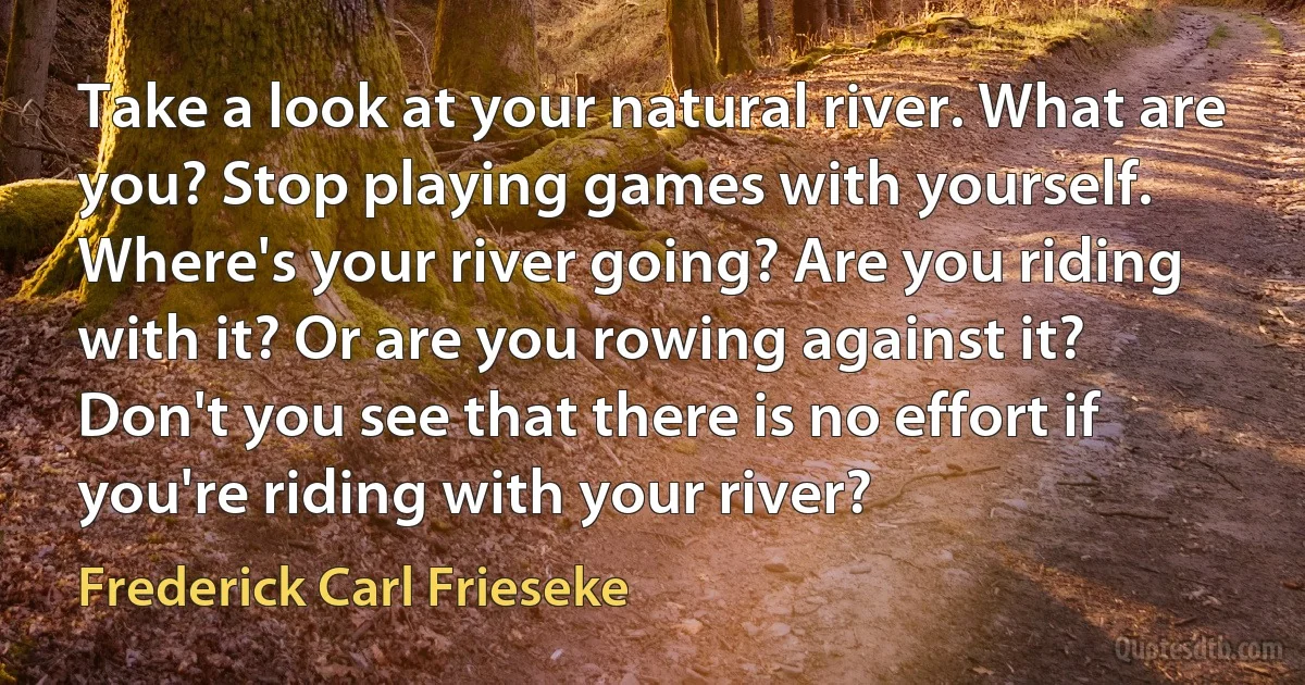 Take a look at your natural river. What are you? Stop playing games with yourself. Where's your river going? Are you riding with it? Or are you rowing against it? Don't you see that there is no effort if you're riding with your river? (Frederick Carl Frieseke)