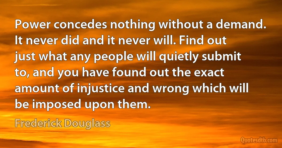 Power concedes nothing without a demand. It never did and it never will. Find out just what any people will quietly submit to, and you have found out the exact amount of injustice and wrong which will be imposed upon them. (Frederick Douglass)