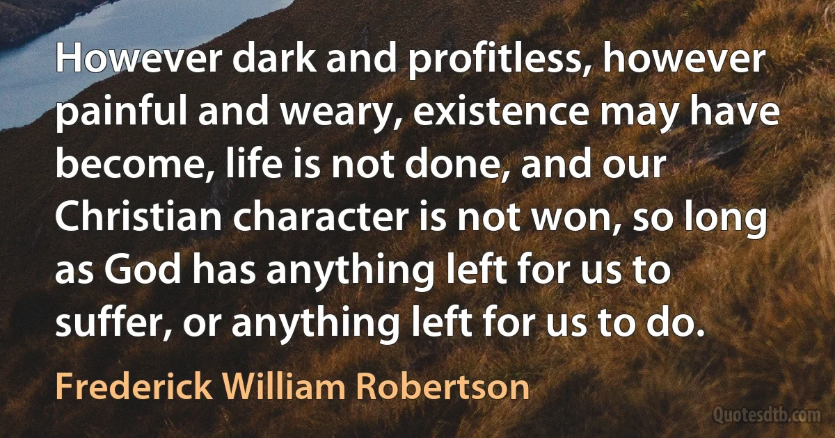 However dark and profitless, however painful and weary, existence may have become, life is not done, and our Christian character is not won, so long as God has anything left for us to suffer, or anything left for us to do. (Frederick William Robertson)