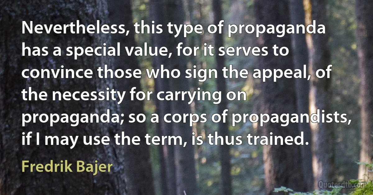 Nevertheless, this type of propaganda has a special value, for it serves to convince those who sign the appeal, of the necessity for carrying on propaganda; so a corps of propagandists, if I may use the term, is thus trained. (Fredrik Bajer)