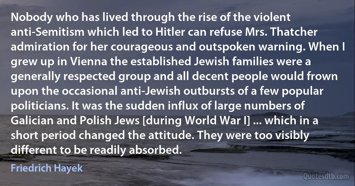 Nobody who has lived through the rise of the violent anti-Semitism which led to Hitler can refuse Mrs. Thatcher admiration for her courageous and outspoken warning. When I grew up in Vienna the established Jewish families were a generally respected group and all decent people would frown upon the occasional anti-Jewish outbursts of a few popular politicians. It was the sudden influx of large numbers of Galician and Polish Jews [during World War I] ... which in a short period changed the attitude. They were too visibly different to be readily absorbed. (Friedrich Hayek)