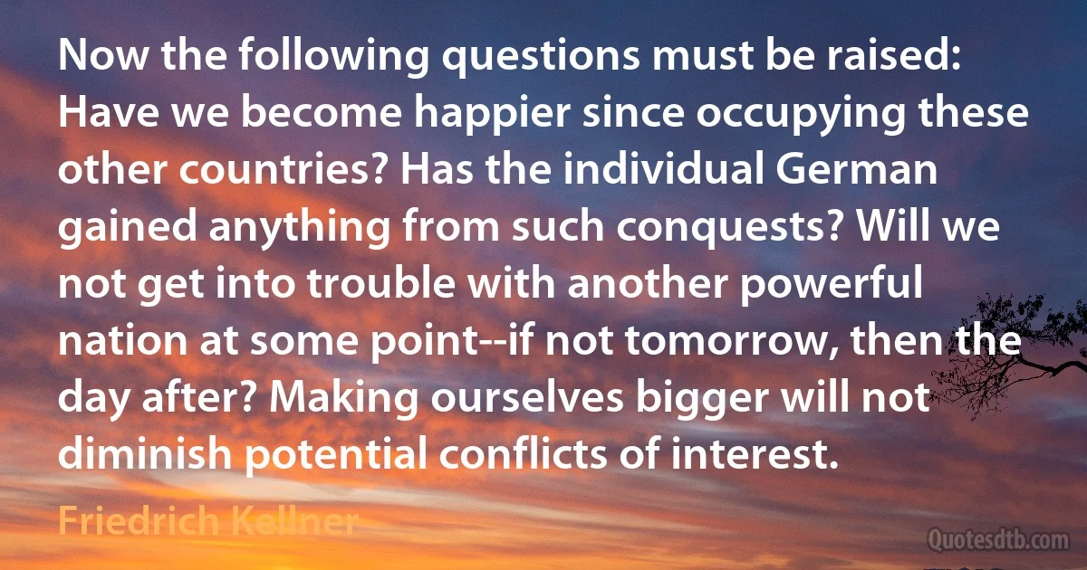 Now the following questions must be raised: Have we become happier since occupying these other countries? Has the individual German gained anything from such conquests? Will we not get into trouble with another powerful nation at some point--if not tomorrow, then the day after? Making ourselves bigger will not diminish potential conflicts of interest. (Friedrich Kellner)