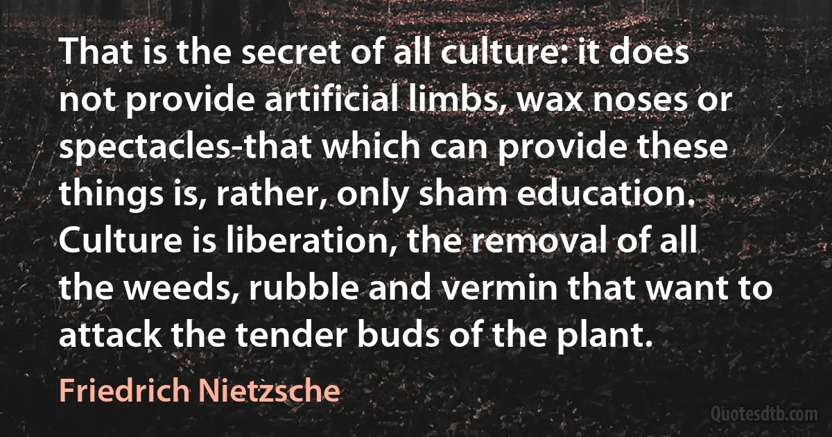 That is the secret of all culture: it does not provide artificial limbs, wax noses or spectacles-that which can provide these things is, rather, only sham education. Culture is liberation, the removal of all the weeds, rubble and vermin that want to attack the tender buds of the plant. (Friedrich Nietzsche)