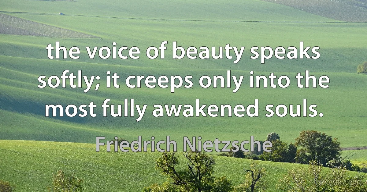 the voice of beauty speaks softly; it creeps only into the most fully awakened souls. (Friedrich Nietzsche)