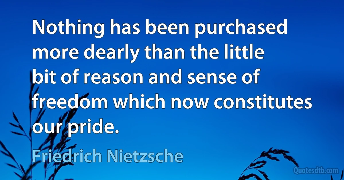 Nothing has been purchased more dearly than the little bit of reason and sense of freedom which now constitutes our pride. (Friedrich Nietzsche)