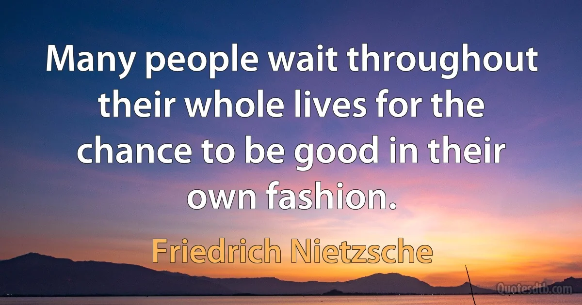 Many people wait throughout their whole lives for the chance to be good in their own fashion. (Friedrich Nietzsche)