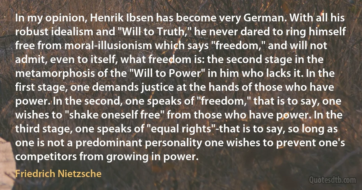 In my opinion, Henrik Ibsen has become very German. With all his robust idealism and "Will to Truth," he never dared to ring himself free from moral-illusionism which says "freedom," and will not admit, even to itself, what freedom is: the second stage in the metamorphosis of the "Will to Power" in him who lacks it. In the first stage, one demands justice at the hands of those who have power. In the second, one speaks of "freedom," that is to say, one wishes to "shake oneself free" from those who have power. In the third stage, one speaks of "equal rights"-that is to say, so long as one is not a predominant personality one wishes to prevent one's competitors from growing in power. (Friedrich Nietzsche)