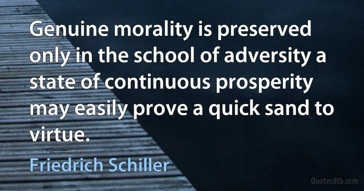 Genuine morality is preserved only in the school of adversity a state of continuous prosperity may easily prove a quick sand to virtue. (Friedrich Schiller)