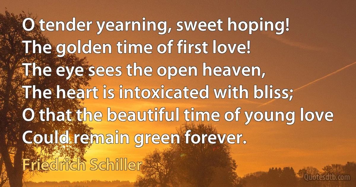 O tender yearning, sweet hoping!
The golden time of first love!
The eye sees the open heaven,
The heart is intoxicated with bliss;
O that the beautiful time of young love
Could remain green forever. (Friedrich Schiller)