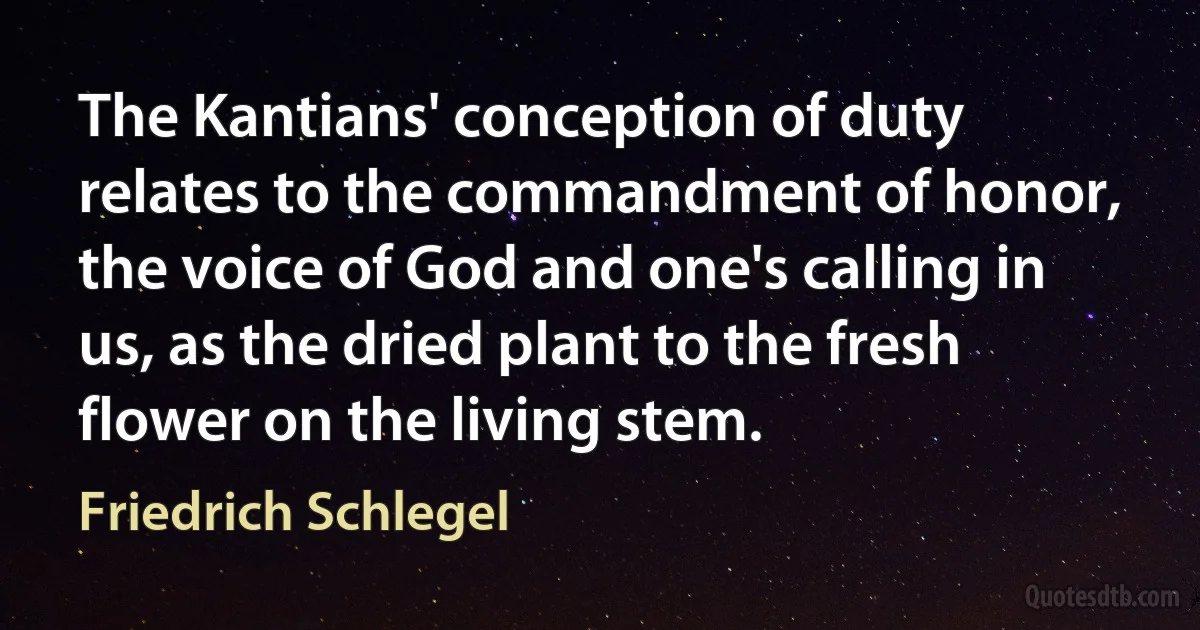 The Kantians' conception of duty relates to the commandment of honor, the voice of God and one's calling in us, as the dried plant to the fresh flower on the living stem. (Friedrich Schlegel)