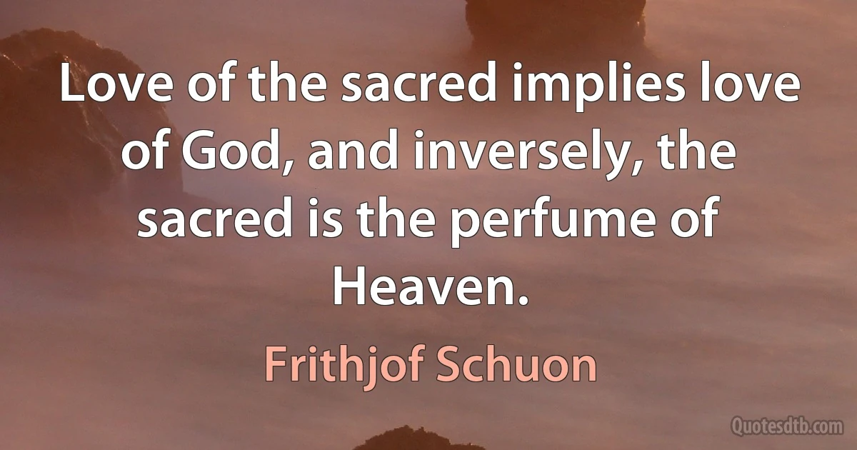 Love of the sacred implies love of God, and inversely, the sacred is the perfume of Heaven. (Frithjof Schuon)