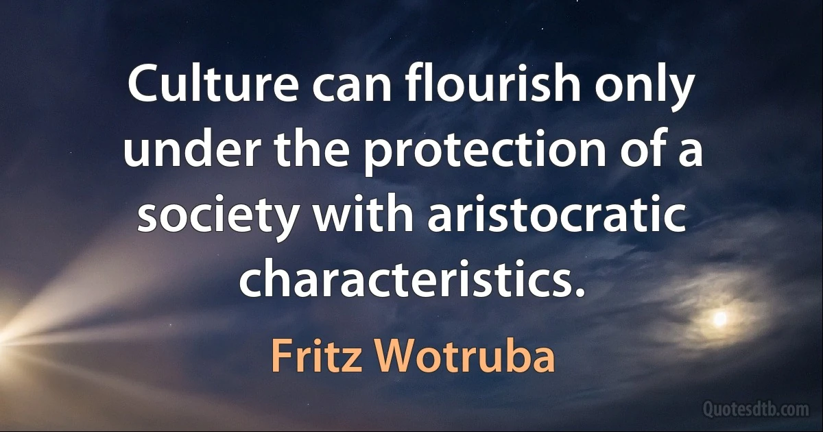 Culture can flourish only under the protection of a society with aristocratic characteristics. (Fritz Wotruba)