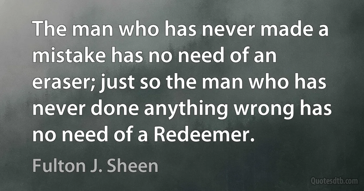 The man who has never made a mistake has no need of an eraser; just so the man who has never done anything wrong has no need of a Redeemer. (Fulton J. Sheen)