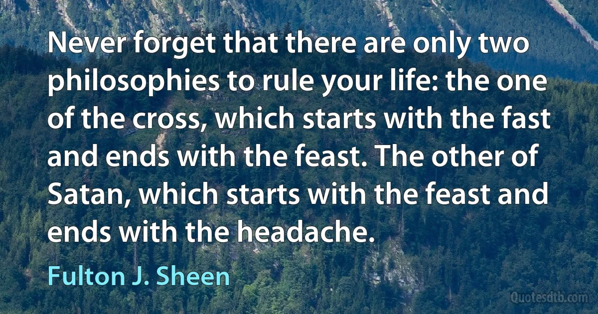 Never forget that there are only two philosophies to rule your life: the one of the cross, which starts with the fast and ends with the feast. The other of Satan, which starts with the feast and ends with the headache. (Fulton J. Sheen)