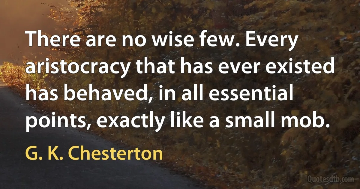 There are no wise few. Every aristocracy that has ever existed has behaved, in all essential points, exactly like a small mob. (G. K. Chesterton)