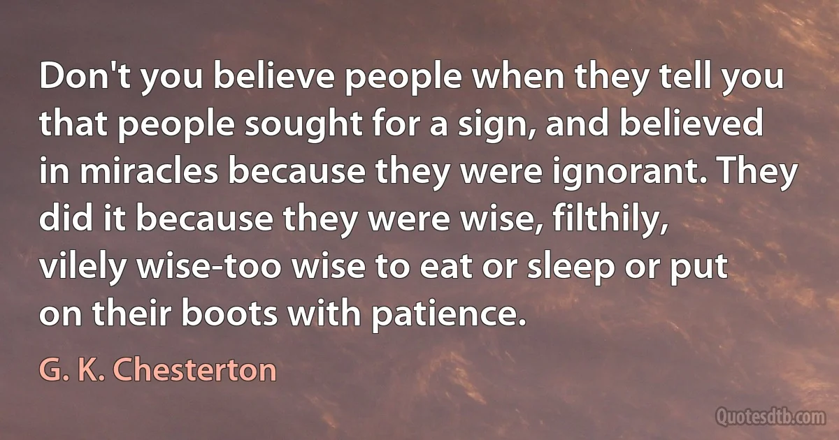 Don't you believe people when they tell you that people sought for a sign, and believed in miracles because they were ignorant. They did it because they were wise, filthily, vilely wise-too wise to eat or sleep or put on their boots with patience. (G. K. Chesterton)