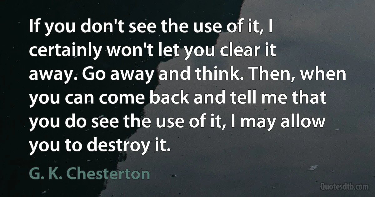 If you don't see the use of it, I certainly won't let you clear it away. Go away and think. Then, when you can come back and tell me that you do see the use of it, I may allow you to destroy it. (G. K. Chesterton)