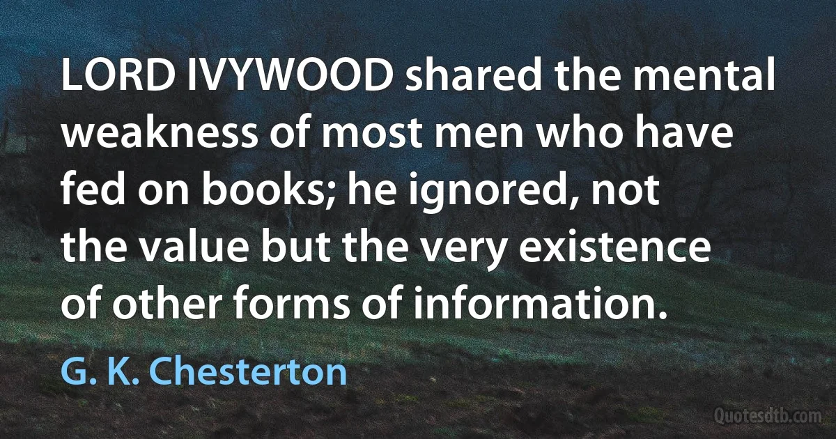 LORD IVYWOOD shared the mental weakness of most men who have fed on books; he ignored, not the value but the very existence of other forms of information. (G. K. Chesterton)