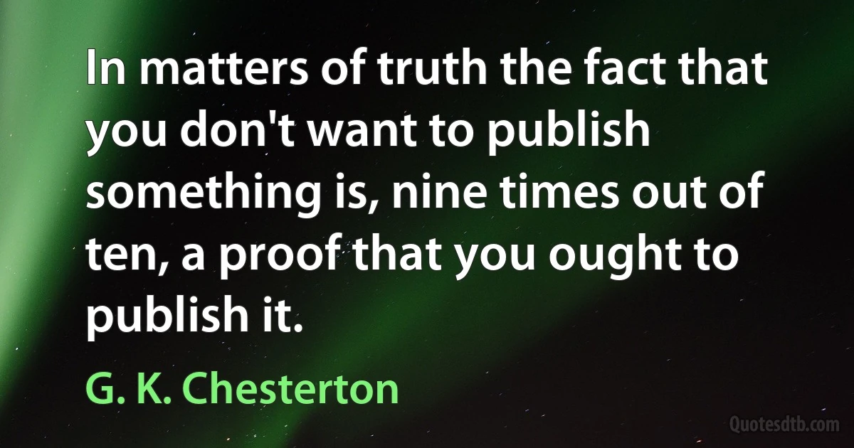 In matters of truth the fact that you don't want to publish something is, nine times out of ten, a proof that you ought to publish it. (G. K. Chesterton)