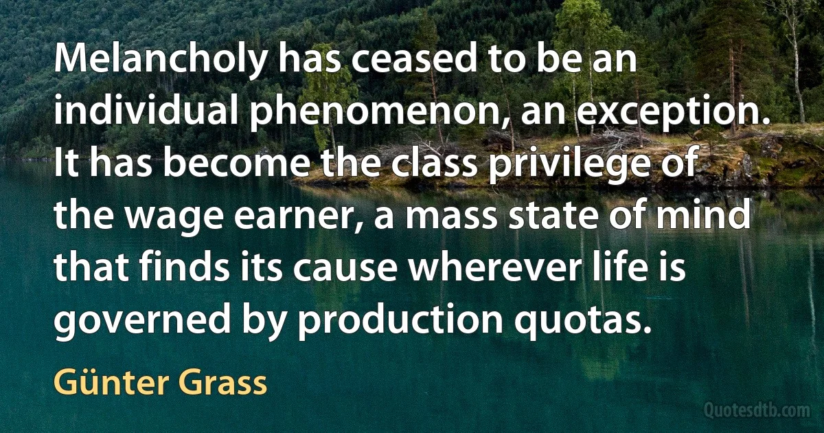 Melancholy has ceased to be an individual phenomenon, an exception. It has become the class privilege of the wage earner, a mass state of mind that finds its cause wherever life is governed by production quotas. (Günter Grass)