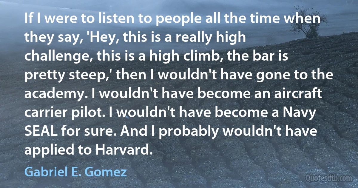 If I were to listen to people all the time when they say, 'Hey, this is a really high challenge, this is a high climb, the bar is pretty steep,' then I wouldn't have gone to the academy. I wouldn't have become an aircraft carrier pilot. I wouldn't have become a Navy SEAL for sure. And I probably wouldn't have applied to Harvard. (Gabriel E. Gomez)