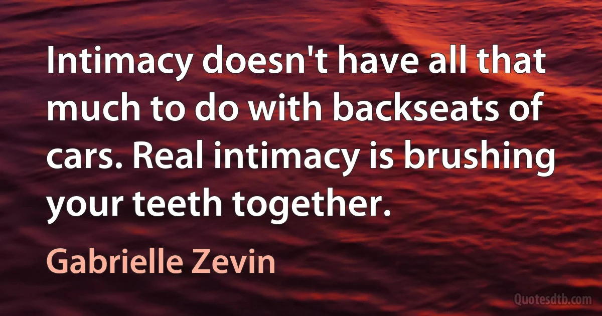 Intimacy doesn't have all that much to do with backseats of cars. Real intimacy is brushing your teeth together. (Gabrielle Zevin)