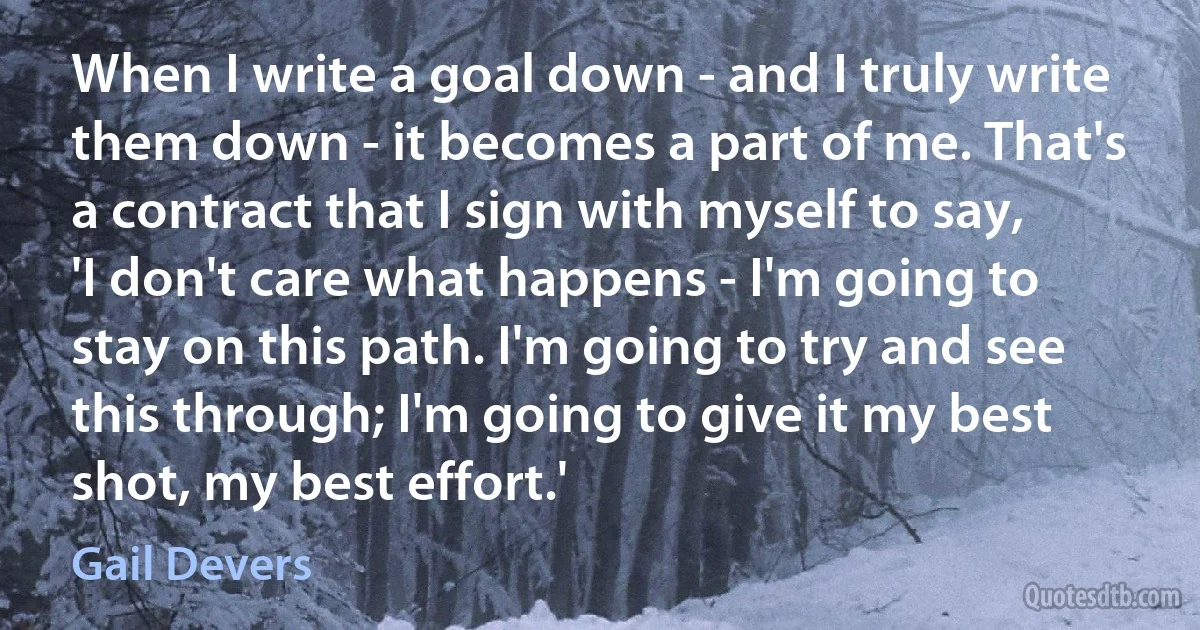 When I write a goal down - and I truly write them down - it becomes a part of me. That's a contract that I sign with myself to say, 'I don't care what happens - I'm going to stay on this path. I'm going to try and see this through; I'm going to give it my best shot, my best effort.' (Gail Devers)