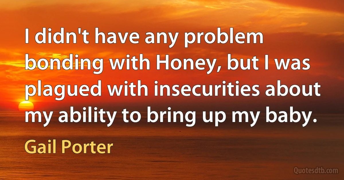 I didn't have any problem bonding with Honey, but I was plagued with insecurities about my ability to bring up my baby. (Gail Porter)