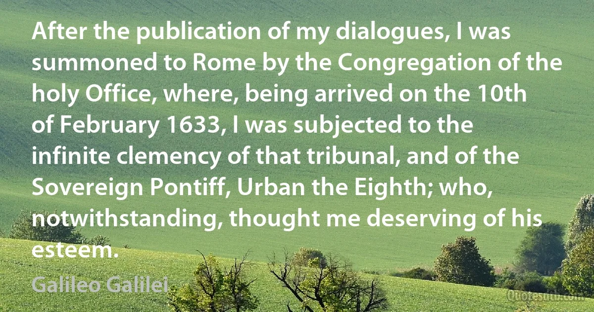 After the publication of my dialogues, I was summoned to Rome by the Congregation of the holy Office, where, being arrived on the 10th of February 1633, I was subjected to the infinite clemency of that tribunal, and of the Sovereign Pontiff, Urban the Eighth; who, notwithstanding, thought me deserving of his esteem. (Galileo Galilei)