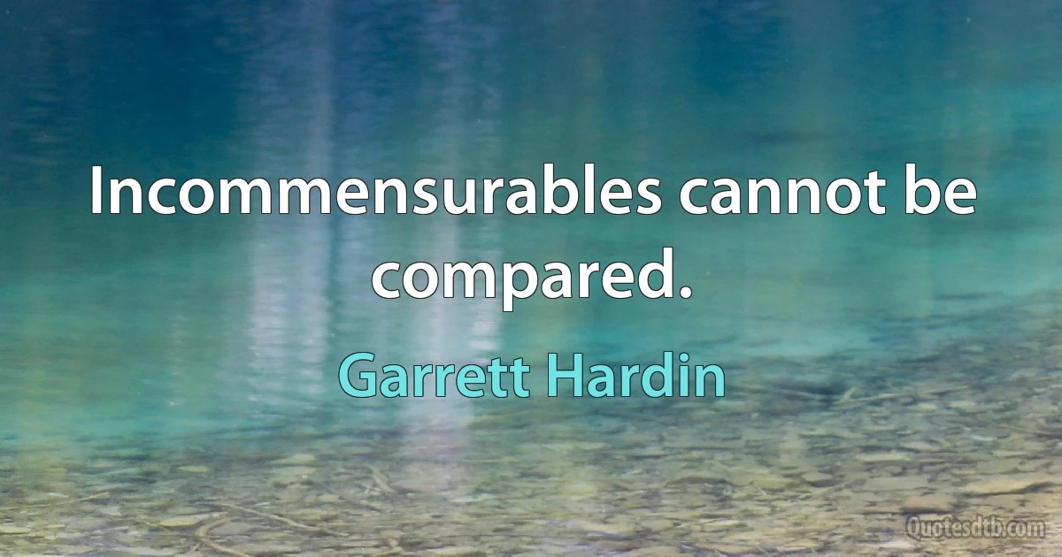 Incommensurables cannot be compared. (Garrett Hardin)