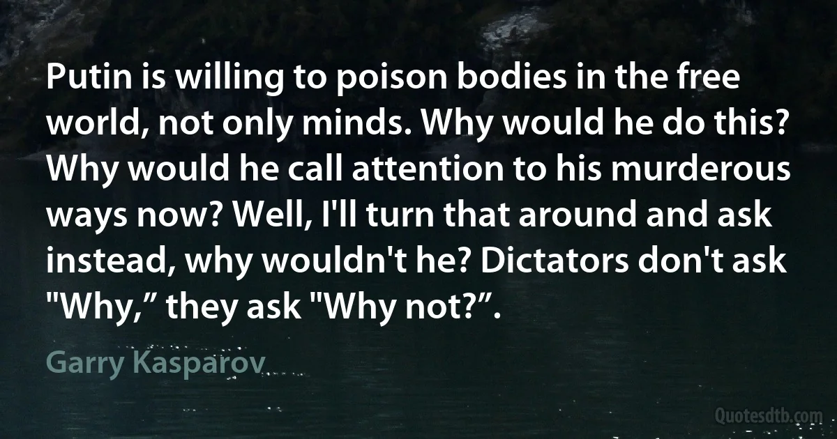 Putin is willing to poison bodies in the free world, not only minds. Why would he do this? Why would he call attention to his murderous ways now? Well, I'll turn that around and ask instead, why wouldn't he? Dictators don't ask "Why,” they ask "Why not?”. (Garry Kasparov)