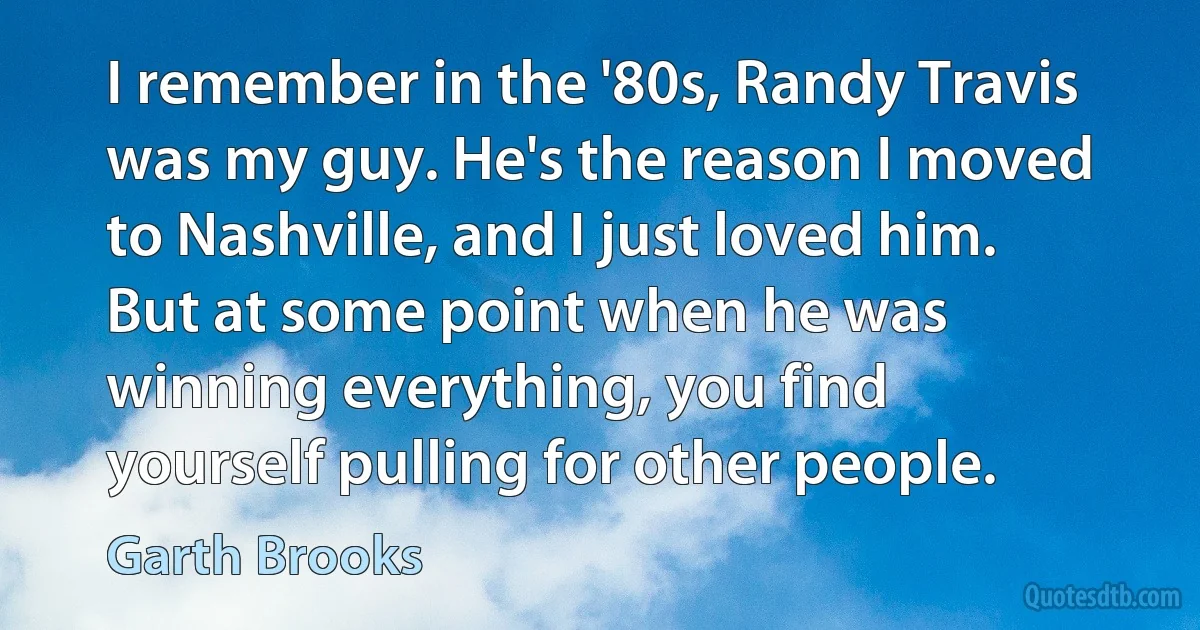 I remember in the '80s, Randy Travis was my guy. He's the reason I moved to Nashville, and I just loved him. But at some point when he was winning everything, you find yourself pulling for other people. (Garth Brooks)