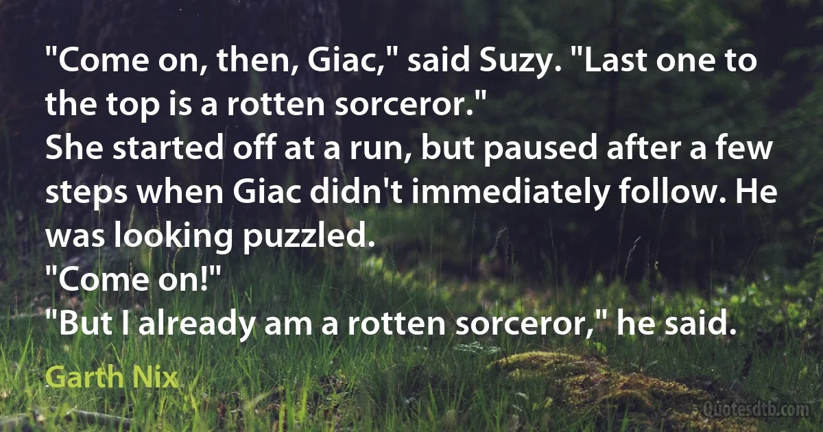 "Come on, then, Giac," said Suzy. "Last one to the top is a rotten sorceror."
She started off at a run, but paused after a few steps when Giac didn't immediately follow. He was looking puzzled.
"Come on!"
"But I already am a rotten sorceror," he said. (Garth Nix)