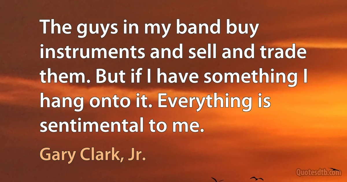 The guys in my band buy instruments and sell and trade them. But if I have something I hang onto it. Everything is sentimental to me. (Gary Clark, Jr.)