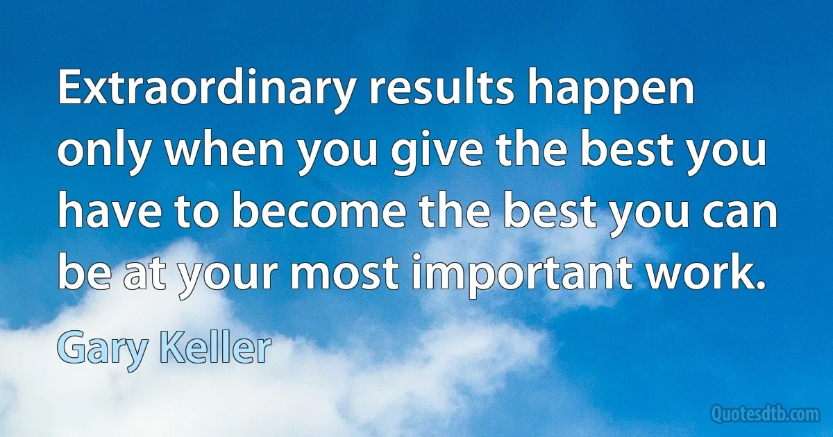 Extraordinary results happen only when you give the best you have to become the best you can be at your most important work. (Gary Keller)