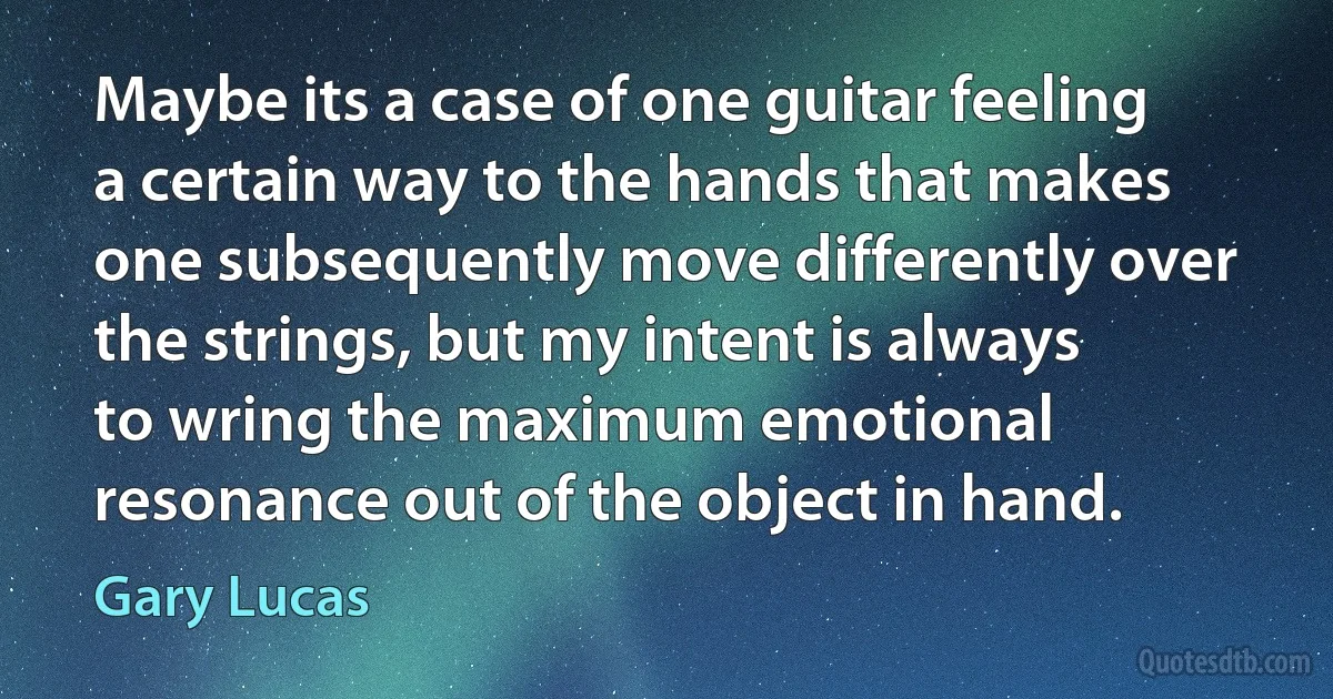 Maybe its a case of one guitar feeling a certain way to the hands that makes one subsequently move differently over the strings, but my intent is always to wring the maximum emotional resonance out of the object in hand. (Gary Lucas)