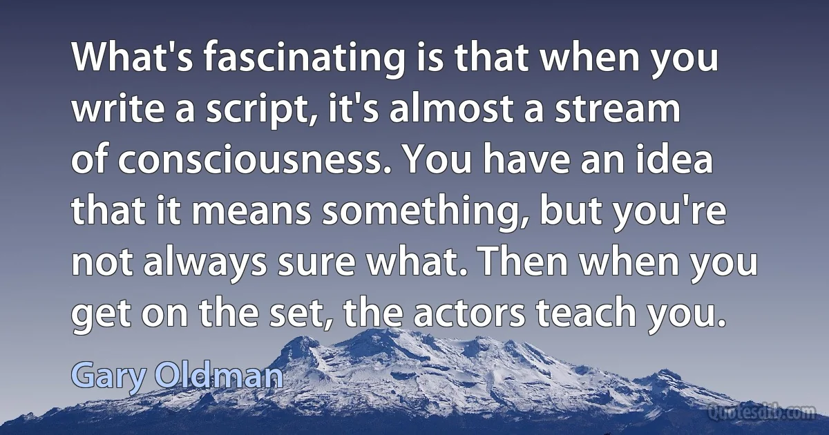 What's fascinating is that when you write a script, it's almost a stream of consciousness. You have an idea that it means something, but you're not always sure what. Then when you get on the set, the actors teach you. (Gary Oldman)