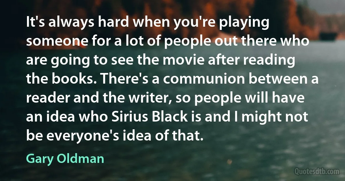 It's always hard when you're playing someone for a lot of people out there who are going to see the movie after reading the books. There's a communion between a reader and the writer, so people will have an idea who Sirius Black is and I might not be everyone's idea of that. (Gary Oldman)