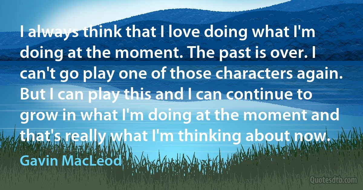 I always think that I love doing what I'm doing at the moment. The past is over. I can't go play one of those characters again. But I can play this and I can continue to grow in what I'm doing at the moment and that's really what I'm thinking about now. (Gavin MacLeod)