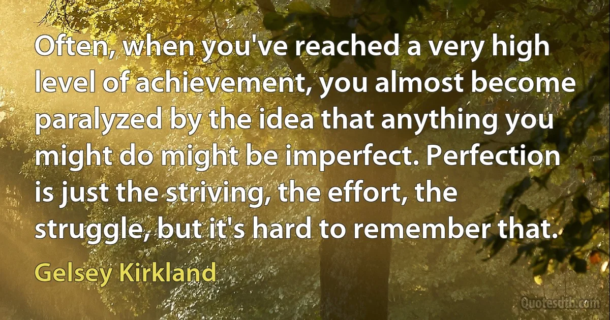 Often, when you've reached a very high level of achievement, you almost become paralyzed by the idea that anything you might do might be imperfect. Perfection is just the striving, the effort, the struggle, but it's hard to remember that. (Gelsey Kirkland)